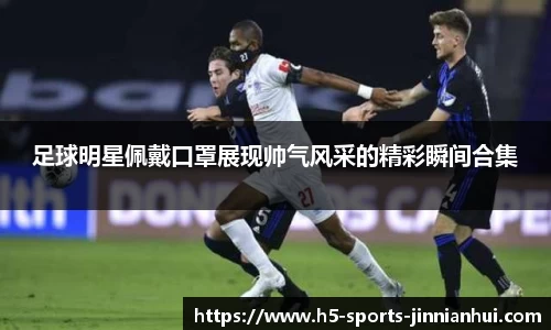 足球明星佩戴口罩展现帅气风采的精彩瞬间合集